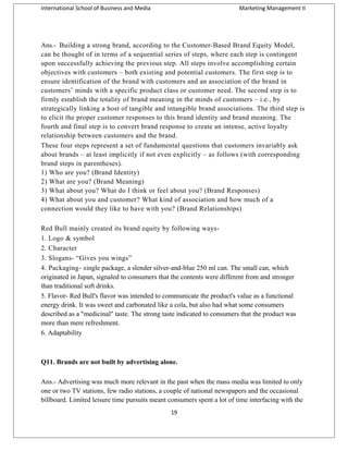 International School of Business and Media

Marketing Management II

Ans.- Building a strong brand, according to the Customer-Based Brand Equity Model,
can be thought of in terms of a sequential series of steps, where each step is contingent
upon successfully achieving the previous step. All steps involve accomplishing certain
objectives with customers – both existing and potential customers. The first step is to
ensure identification of the brand with customers and an association of the brand in
customers’ minds with a specific product class or customer need. The second step is to
firmly establish the totality of brand meaning in the minds of customers – i.e., by
strategically linking a host of tangible and intangible brand associations. The third step is
to elicit the proper customer responses to this brand identity and brand meaning. The
fourth and final step is to convert brand response to create an intense, active loyalty
relationship between customers and the brand.
These four steps represent a set of fundamental questions that customers invariably ask
about brands – at least implicitly if not even explicitly – as follows (with corresponding
brand steps in parentheses).
1) Who are you? (Brand Identity)
2) What are you? (Brand Meaning)
3) What about you? What do I think or feel about you? (Brand Responses)
4) What about you and customer? What kind of association and how much of a
connection would they like to have with you? (Brand Relationships)
Red Bull mainly created its brand equity by following ways1. Logo & symbol
2. Character
3. Slogans- “Gives you wings”
4. Packaging- single package, a slender silver-and-blue 250 ml can. The small can, which
originated in Japan, signaled to consumers that the contents were different from and stronger
than traditional soft drinks.
5. Flavor- Red Bull's flavor was intended to communicate the product's value as a functional
energy drink. It was sweet and carbonated like a cola, but also had what some consumers
described as a "medicinal" taste. The strong taste indicated to consumers that the product was
more than mere refreshment.
6. Adaptability

Q11. Brands are not built by advertising alone.
Ans.- Advertising was much more relevant in the past when the mass media was limited to only
one or two TV stations, few radio stations, a couple of national newspapers and the occasional
billboard. Limited leisure time pursuits meant consumers spent a lot of time interfacing with the
19

 