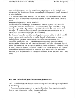 International School of Business and Media

Marketing Management II

mass media. Finally, there was little competition so high product or service standards were
unimportant. With frequency and timing, mass media advertising generated enough ‘awareness’
to justify the budget.
With limited competition and consumers who were willing to accept low standards or didn’t
know any better, such awareness could result in sales and for some, it was enough to build a
brand.
Using advertising to build a brand is ineffective
unfortunately; using advertising to build a brand will not work anymore. Mass media has
disintegrated into niches or communities. Consumers have been carpet bombed by so many
messages – up to 3,000 a day and for so long, that they have learned to block most of those
messages. The favored reaction of advertising agencies to declining responses and lack of
effectiveness is to increase frequency but this doesn’t help.
But this doesn’t mean that advertising is no longer important. Advertising is, and will probably
always be, important to branding. But its role has changed. Advertising can no longer be a
tactical initiative to reach as many consumers as possible to get the name out there
Advertising must do more than try to create awareness. Advertising must work to ensure
consumers adopt offerings into their lives. Adoption enables an offering to be seen as the best
option. But this adoption also needs organizational excellence and the ability to match offerings
to client requirements for value. Advertising cannot be expected to do this on its own. And it is
wrong of advertising agencies to give the impression it can but it is also wrong of business
owners to expect advertising agencies to be solely responsible because advertising is not a silver
bullet.

Q12. What are different ways to leverage secondary associations?
Ans.- Different means by which we can create secondary brand knowledge by linking the brand
to the following:
1 Companies. Branding strategies are an important determinant of the strength of association
from the brand to the company and any other existing brands.
20

 