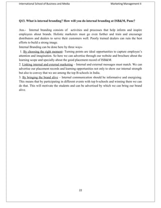 International School of Business and Media

Marketing Management II

Q13. What is internal branding? How will you do internal branding at ISB&M, Pune?
Ans.- Internal branding consists of activities and processes that help inform and inspire
employees about brands. Holistic marketers must go even further and train and encourage
distributors and dealers to serve their customers well. Poorly trained dealers can ruin the best
efforts to build a strong image.
Internal Branding can be done here by three ways1. By choosing the right moment- Turning points are ideal opportunities to capture employee’s
attention and imagination. So here we can advertise through our website and brochure about the
learning scope and specially about the good placement record of ISB&M.
2. Linking internal and external marketing – Internal and external messages must match. We can
advertise our placement records and learning opportunities not only to show our internal strength
but also to convey that we are among the top B-schools in India.
3. By bringing the brand alive – Internal communication should be informative and energizing.
This means that by participating in different events with top b-schools and winning them we can
do that. This will motivate the students and can be advertised by which we can bring our brand
alive.

22

 