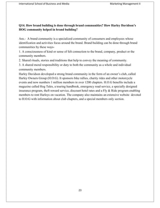 International School of Business and Media

Marketing Management II

Q14. How brand building is done through brand communities? How Harley Davidson’s
HOG community helped in brand building?
Ans.- A brand community is a specialized community of consumers and employees whose
identification and activities focus around the brand. Brand building can be done through brand
communities by these ways1. A consciousness of kind or sense of felt connection to the brand, company, product or the
community members.
2. Shared rituals, stories and traditions that help to convey the meaning of community.
3. A shared moral responsibility or duty to both the community as a whole and individual
community members.
Harley Davidson developed a strong brand community in the form of an owner’s club, called
Harley Owners Group (H.O.G). It sponsors bike rallies, charity rides and other motorcycle
events and now numbers 1 million members in over 1200 chapters. H.O.G benefits include a
magazine called Hog Tales, a touring handbook, emergency road service, a specially designed
insurance program, theft reward service, discount hotel rates and a Fly & Ride program enabling
members to rent Harleys on vacation. The company also maintains an extensive website devoted
to H.O.G with information about club chapters, and a special members only section.

23

 