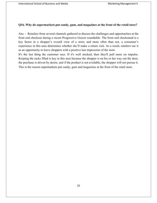 International School of Business and Media

Marketing Management II

Q16. Why do supermarkets put candy, gum, and magazines at the front of the retail store?
Ans. - Retailers from several channels gathered to discuss the challenges and opportunities at the
front end checkout during a recent Progressive Grocer roundtable. The front end checkstand is a
key factor in a shopper’s overall view of a store, and more often than not, a consumer’s
experience in this area determines whether she’ll make a return visit. As a result, retailers see it
as an opportunity to leave shoppers with a positive last impression of the store.
It's the last thing the customer sees. If it's well stocked, then they'll pull more on impulse.
Keeping the racks filled is key in this area because the shopper is on his or her way out the door,
the purchase is driven by desire, and if the product is not available, the shopper will not pursue it.
This is the reason supermarkets put candy, gum and magazines at the front of the retail store.

25

 