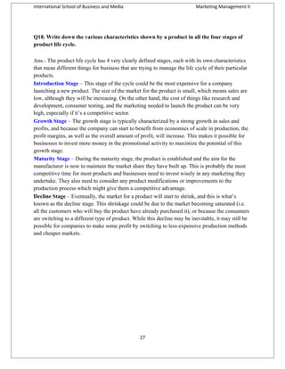 International School of Business and Media

Marketing Management II

Q18. Write down the various characteristics shown by a product in all the four stages of
product life cycle.
Ans.- The product life cycle has 4 very clearly defined stages, each with its own characteristics
that mean different things for business that are trying to manage the life cycle of their particular
products.
Introduction Stage – This stage of the cycle could be the most expensive for a company
launching a new product. The size of the market for the product is small, which means sales are
low, although they will be increasing. On the other hand, the cost of things like research and
development, consumer testing, and the marketing needed to launch the product can be very
high, especially if it’s a competitive sector.
Growth Stage – The growth stage is typically characterized by a strong growth in sales and
profits, and because the company can start to benefit from economies of scale in production, the
profit margins, as well as the overall amount of profit, will increase. This makes it possible for
businesses to invest more money in the promotional activity to maximize the potential of this
growth stage.
Maturity Stage – During the maturity stage, the product is established and the aim for the
manufacturer is now to maintain the market share they have built up. This is probably the most
competitive time for most products and businesses need to invest wisely in any marketing they
undertake. They also need to consider any product modifications or improvements to the
production process which might give them a competitive advantage.
Decline Stage – Eventually, the market for a product will start to shrink, and this is what’s
known as the decline stage. This shrinkage could be due to the market becoming saturated (i.e.
all the customers who will buy the product have already purchased it), or because the consumers
are switching to a different type of product. While this decline may be inevitable, it may still be
possible for companies to make some profit by switching to less-expensive production methods
and cheaper markets.

27

 