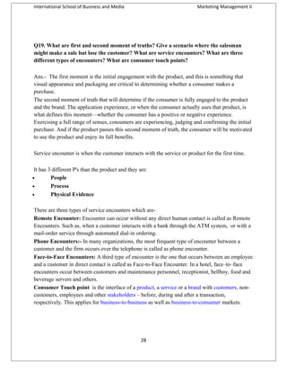 International School of Business and Media

Marketing Management II

Q19. What are first and second moment of truths? Give a scenario where the salesman
might make a sale but lose the customer? What are service encounters? What are three
different types of encounters? What are consumer touch points?
Ans.- The first moment is the initial engagement with the product, and this is something that
visual appearance and packaging are critical to determining whether a consumer makes a
purchase.
The second moment of truth that will determine if the consumer is fully engaged to the product
and the brand. The application experience, or when the consumer actually uses that product, is
what defines this moment—whether the consumer has a positive or negative experience.
Exercising a full range of senses, consumers are experiencing, judging and confirming the initial
purchase. And if the product passes this second moment of truth, the consumer will be motivated
to use the product and enjoy its full benefits.
Service encounter is when the customer interacts with the service or product for the first time.
It has 3 different P's than the product and they are:
•
People
•
Process
•
Physical Evidence
There are three types of service encounters which areRemote Encounter: Encounter can occur without any direct human contact is called as Remote
Encounters. Such as, when a customer interacts with a bank through the ATM system, or with a
mail-order service through automated dial-in ordering.
Phone Encounters:- In many organizations, the most frequent type of encounter between a
customer and the firm occurs over the telephone is called as phone encounter.
Face-to-Face Encounters: A third type of encounter is the one that occurs between an employee
and a customer in direct contact is called as Face-to-Face Encounter. In a hotel, face–to–face
encounters occur between customers and maintenance personnel, receptionist, bellboy, food and
beverage servers and others.
Consumer Touch point is the interface of a product, a service or a brand with customers, noncustomers, employees and other stakeholders – before, during and after a transaction,
respectively. This applies for business-to-business as well as business-to-consumer markets.

28

 
