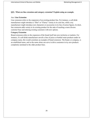 International School of Business and Media

Marketing Management II

Q22. What are line extension and category extension? Explain using an example.
Ans. Line Extension
Line extension refers to the expansion of an existing product line. For instance, a soft drink
manufacturer might introduce a "Diet" or "Cherry" variety to its cola line, while a toy
manufacturer might introduce new characters or accessories in its line of action figures. In short,
line extension adds variety to its existing product for the sake of reaching a more diverse
customer base and enticing existing customers with new options.
Category Extension
Brand extension refers to the expansion of the brand itself into new territories or markets. For
instance, if a soft drink manufacturer unveils a line of juices or bottled water products under its
company name, this would constitute an example of brand extension. The brand, or company, is
an established name, and so the name alone can serve to drive customers to try new products
completely unrelated to the older product lines.

29

 