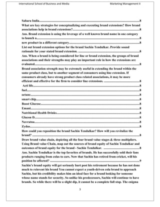 International School of Business and Media

Marketing Management II

Sahara India...............................................................................................................................8
What are key strategies for conceptualizing and executing brand extensions? How brand
associations help in brand extensions?.....................................................................................8
Ans. Brand extension is using the leverage of a well known brand name in one category
to launch a...................................................................................................................................8
new product in a different category..........................................................................................8
List out brand extension options for the brand Sachin Tendulkar. Provide sound
rationale for your stated brand extension. ..............................................................................8
Ans. When a brand is being considered for line or brand extension, the groups of brand
associations and their strengths may play an important role in how the extensions are
evaluated.....................................................................................................................................8
Brand association strength may be extremely useful in extending the brand within the
same product class, but to another segment of consumers using line extension. If
consumers already have strong product class related associations, it may be more
efficient and effective for the firm to consider line extensions. .............................................8
Acti life.......................................................................................................................................8
fuel...............................................................................................................................................8
octane...........................................................................................................................................8
smart chip....................................................................................................................................8
Boost Glucose..............................................................................................................................8
Emani...........................................................................................................................................8
Nutritional Health Drinks.........................................................................................................8
Glucon D......................................................................................................................................8
Navratna......................................................................................................................................8
Zydus...........................................................................................................................................8
How could you reposition the brand Sachin Tendulkar? How will you revitalize the
brand? ........................................................................................................................................8
Draw brand value chain, depicting all the four brand value stages & three multipliers.
Using Brand value Chain, map out the sources of brand equity of Sachin Tendulkar and
outcomes of brand equity for the brand - Sachin Tendulkar. .............................................8
Ans. Sachin Tendulkar is the top favorites of brands. He has successfully sold their fans
products ranging from colas to cars. Now that Sachin has retired from cricket, will his
position be affected? ..................................................................................................................9
Sachin’s brand equity will get seriously hurt post his retirement because he has not done
much to reinvent his brand You cannot expect a youth-driven cola brand to approach
Sachin, but his credibility makes him an ideal face for a brand looking for someone
whose name stands for security. So unlike his predecessors, Sachin will continue to have
brands. So while there will be a slight dip, it cannot be a complete full stop. The enigma
3

 