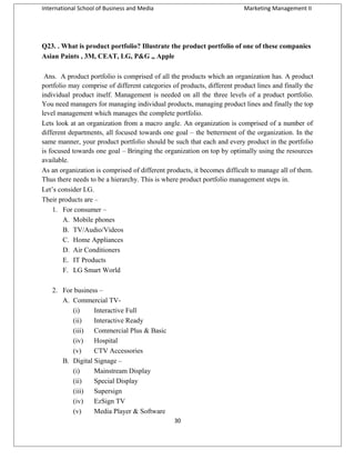 International School of Business and Media

Marketing Management II

Q23. . What is product portfolio? Illustrate the product portfolio of one of these companies
Asian Paints , 3M, CEAT, LG, P&G ,, Apple
Ans. A product portfolio is comprised of all the products which an organization has. A product
portfolio may comprise of different categories of products, different product lines and finally the
individual product itself. Management is needed on all the three levels of a product portfolio.
You need managers for managing individual products, managing product lines and finally the top
level management which manages the complete portfolio.
Lets look at an organization from a macro angle. An organization is comprised of a number of
different departments, all focused towards one goal – the betterment of the organization. In the
same manner, your product portfolio should be such that each and every product in the portfolio
is focused towards one goal – Bringing the organization on top by optimally using the resources
available.
As an organization is comprised of different products, it becomes difficult to manage all of them.
Thus there needs to be a hierarchy. This is where product portfolio management steps in.
Let’s consider LG.
Their products are –
1. For consumer –
A. Mobile phones
B. TV/Audio/Videos
C. Home Appliances
D. Air Conditioners
E. IT Products
F. LG Smart World
2. For business –
A. Commercial TV(i)
Interactive Full
(ii)
Interactive Ready
(iii)
Commercial Plus & Basic
(iv)
Hospital
(v)
CTV Accessories
B. Digital Signage –
(i)
Mainstream Display
(ii)
Special Display
(iii)
Supersign
(iv)
EzSign TV
(v)
Media Player & Software
30

 