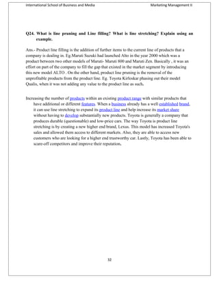 International School of Business and Media

Marketing Management II

Q24. What is line pruning and Line filling? What is line stretching? Explain using an
example.
Ans.- Product line filling is the addition of further items to the current line of products that a
company is dealing in. Eg.Maruti Suzuki had launched Alto in the year 2000 which was a
product between two other models of Maruti- Maruti 800 and Maruti Zen. Basically , it was an
effort on part of the company to fill the gap that existed in the market segment by introducing
this new model ALTO . On the other hand, product line pruning is the removal of the
unprofitable products from the product line. Eg. Toyota Kirloskar phasing out their model
Qualis, when it was not adding any value to the product line as such.
Increasing the number of products within an existing product range with similar products that
have additional or different features. When a business already has a well established brand,
it can use line stretching to expand its product line and help increase its market share
without having to develop substantially new products. Toyota is generally a company that
produces durable (questionable) and low-price cars. The way Toyota is product line
stretching is by creating a new higher end brand, Lexus. This model has increased Toyota's
sales and allowed them access to different markets. Also, they are able to access new
customers who are looking for a higher end trustworthy car. Lastly, Toyota has been able to
scare-off competitors and improve their reputation.

32

 
