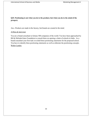 International School of Business and Media

Marketing Management II

Q25. Positioning is not what you do to the product, but what you do to the mind of the
prospect.

Ans.- Products are made in the factory, but brands are created in the mind.
Al Ries & Jack trout
You are a brand consultant to fortune 500 companies of the world. You have been approached by
Bill & Melinda Gates Foundation to consult them on opening a chain of schools in India. As a
brand consultant your first task is to draft three positioning statements for the proposed school.
You have to identify three positioning statements as well as elaborate the positioning concepts.
Walter Landor

33

 