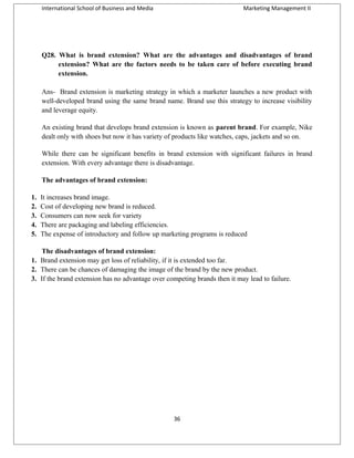 International School of Business and Media

Marketing Management II

Q28. What is brand extension? What are the advantages and disadvantages of brand
extension? What are the factors needs to be taken care of before executing brand
extension.
Ans- Brand extension is marketing strategy in which a marketer launches a new product with
well-developed brand using the same brand name. Brand use this strategy to increase visibility
and leverage equity.
An existing brand that develops brand extension is known as parent brand. For example, Nike
dealt only with shoes but now it has variety of products like watches, caps, jackets and so on.
While there can be significant benefits in brand extension with significant failures in brand
extension. With every advantage there is disadvantage.
The advantages of brand extension:
1.
2.
3.
4.
5.

It increases brand image.
Cost of developing new brand is reduced.
Consumers can now seek for variety
There are packaging and labeling efficiencies.
The expense of introductory and follow up marketing programs is reduced

The disadvantages of brand extension:
1. Brand extension may get loss of reliability, if it is extended too far.
2. There can be chances of damaging the image of the brand by the new product.
3. If the brand extension has no advantage over competing brands then it may lead to failure.

36

 