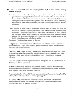International School of Business and Media

Marketing Management II

Q29. What is co-creation? What is crowd sourcing? Share any 5 examples of crowd sourcing
products or services.
Ans.- Co-creation is a form of marketing strategy or business strategy that emphasizes the
generation and ongoing realization of mutual firm-customer value. It views markets as
forums for firms and active customers to share, combine and renew each other's resources
and capabilities to create value through new forms of interaction, service and learning
mechanisms. It differs from the traditional active firm – passive consumer market construct
of the past.
Crowd sourcing is using collective intelligence gathered from the public and using that
information to complete business-related tasks. These tasks are normally completed by the
company or a third-party service provider, but through crowd sourcing the public assists in
the completion of these tasks. Companies are often attracted to crowd sourcing because it
expands their talent pool and is often free. Crowd sourcing also allows a company to gain
insight into their customers and what they desire.
Examples of Crowd sourcing product or services are:
1. TripAdvisor – relies on the opinions and reviews of its members to provide information to
people interested in a flight, trip or vacation. With over 40 million reviews, it has become the
first port of call for many travellers.
2. Catwalk Genius – based in Ireland, Catwalk Genius is a crowd funding fashion site. People
buy a small share of a collection enabling struggling designers to showcase their work. Each
share costs £10 and when 5,000 have been sold the designer is commissioned to create a
collection.
Those who bought shares are then given a proportion of the profits from the collection based on
the number of shares they purchased.
3. Apple – world class net promoter scores and brand advocacy, but many people will have
limited interaction with the company. Much of the product information and support required is
found in forums where people share their knowledge.
For example, Googling “iPhone 3GS frozen” returns a multitude of answers (including YouTube
videos), only one of which is from the official Apple support site.
4. Walkers Crisps “Do us a flavour” campaign – Walkers brand regard was eroding and
competition was increasing. Through their “Do us a flavour” campaign they handed over
creation of their next crisp flavour to the public.

37

 
