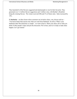 International School of Business and Media

Marketing Management II

They launched 6 of the flavours suggested and asked people to vote for their favourite. They
generated over 1.2 million flavour suggestions and 1 million votes, with Builder’s Breakfast
being the winning flavour. The winner received £50k and 1% of future sales. Sales increased by
14%.
5. Starbucks – an ideas forum where customers are invited to share, vote, discuss and see –
“You know better than anyone else what you want from Starbucks. So tell us. What’s your
Starbucks Idea? Revolutionary or simple – we want to hear it. Share your ideas, tell us what you
think of other people’s ideas and join the discussion. We’re here, and we’re ready to make ideas
happen. Let’s get started.”

38

 