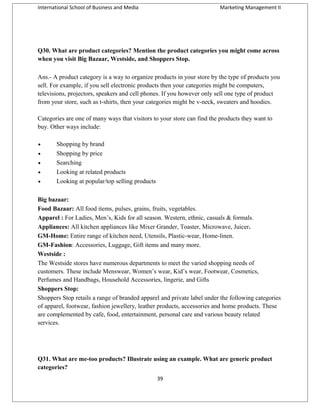 International School of Business and Media

Marketing Management II

Q30. What are product categories? Mention the product categories you might come across
when you visit Big Bazaar, Westside, and Shoppers Stop.
Ans.- A product category is a way to organize products in your store by the type of products you
sell. For example, if you sell electronic products then your categories might be computers,
televisions, projectors, speakers and cell phones. If you however only sell one type of product
from your store, such as t-shirts, then your categories might be v-neck, sweaters and hoodies.
Categories are one of many ways that visitors to your store can find the products they want to
buy. Other ways include:
•
•
•
•
•

Shopping by brand
Shopping by price
Searching
Looking at related products
Looking at popular/top selling products

Big bazaar:
Food Bazaar: All food items, pulses, grains, fruits, vegetables.
Apparel : For Ladies, Men’s, Kids for all season. Western, ethnic, casuals & formals.
Appliances: All kitchen appliances like Mixer Grander, Toaster, Microwave, Juicer.
GM-Home: Entire range of kitchen need, Utensils, Plastic-wear, Home-linen.
GM-Fashion: Accessories, Luggage, Gift items and many more.
Westside :
The Westside stores have numerous departments to meet the varied shopping needs of
customers. These include Menswear, Women’s wear, Kid’s wear, Footwear, Cosmetics,
Perfumes and Handbags, Household Accessories, lingerie, and Gifts
Shoppers Stop:
Shoppers Stop retails a range of branded apparel and private label under the following categories
of apparel, footwear, fashion jewellery, leather products, accessories and home products. These
are complemented by cafe, food, entertainment, personal care and various beauty related
services.

Q31. What are me-too products? Illustrate using an example. What are generic product
categories?
39

 