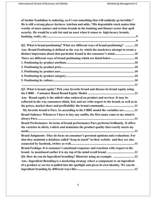 International School of Business and Media

Marketing Management II

of Sachin Tendulkar is enduring, so it’s not something that will suddenly go invisible.”
He is still a strong player declares Anirban and adds, “His dependable stock makes him
worthy of more mature and serious brands in the banking and finance sector that spell
security. He would be a safe bet and an asset when it comes to high-luxury brands,
banking, realty, etc.....................................................................................................................9
.........................................................................................................................................9
Q2. What is brand positioning? What are different ways of brand positioning? ............10
Ans- Brand Positioning is defined as the way by which the marketers attempt to create a
distinct impression about that particular brand in the consumer’s mind..........................10
There are different ways of brand positioning which are listed below-..............................10
1. Positioning by product attribute.........................................................................................10
2. Positioning by product price...............................................................................................10
3. Positioning by product user.................................................................................................10
4. Positioning by product category.........................................................................................10
5. Positioning by culture..........................................................................................................10
...................................................................................................................................................11
Q3. What is brand equity? Pick your favorite brand and discuss its brand equity using
the CBBE – Customer Based Brand Equity Model. ............................................................11
Ans- Brand equity is the added value endowed on product and services. It may be
reflected in the way consumers think, feel, and act with respect to the brand, as well as in
the prices, market share and profitability the brand commands........................................11
My favorite brand is Parx. So according to the CBBE model the variables are-.............11
Brand Salience- Whenever I have to buy any outfits, the first name come to my mind is
always Parx...............................................................................................................................11
Brand Performance- In terms of brand performance Parx performs brilliantly. It offers
the varieties in shirts, t-shirts and maintains the product quality that exactly meets my
needs..........................................................................................................................................11
Brand Judgments- They do focus on consumer’s personal opinions and evaluations. For
that they maintain a database called “keep in touch” in their website and they are also
connected by facebook, twitter as well...................................................................................11
Brand Feelings- It is customer’s emotional responses and reactions with respect to the
brand. As mentioned earlier it is my top of the mind recall brand. ...................................11
Q4. How do you do Ingredient branding? Illustrate using an example. ...........................12
Ans.- Ingredient Branding is a marketing strategy where a component or an ingredient
of a product or service is pulled into the spotlight and given its own identity. We can do
ingredient branding by different ways like-..........................................................................12

4

 