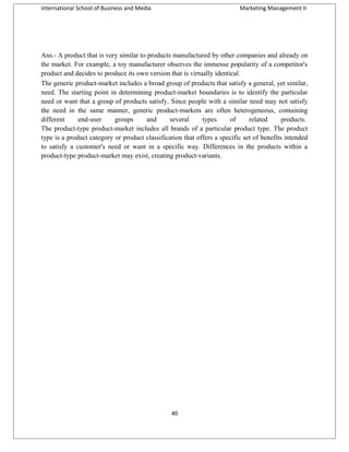 International School of Business and Media

Marketing Management II

Ans.- A product that is very similar to products manufactured by other companies and already on
the market. For example, a toy manufacturer observes the immense popularity of a competitor's
product and decides to produce its own version that is virtually identical.
The generic product-market includes a broad group of products that satisfy a general, yet similar,
need. The starting point in determining product-market boundaries is to identify the particular
need or want that a group of products satisfy. Since people with a similar need may not satisfy
the need in the same manner, generic product-markets are often heterogeneous, containing
different
end-user
groups
and
several
types
of
related
products.
The product-type product-market includes all brands of a particular product type. The product
type is a product category or product classification that offers a specific set of benefits intended
to satisfy a customer's need or want in a specific way. Differences in the products within a
product-type product-market may exist, creating product-variants.

40

 