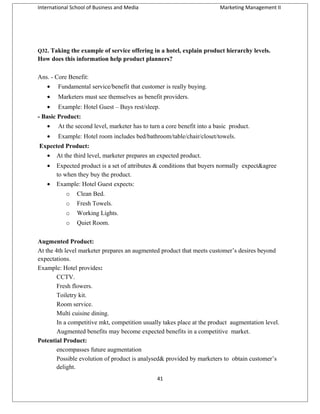 International School of Business and Media

Marketing Management II

Q32. Taking the example of service offering in a hotel, explain product hierarchy levels.

How does this information help product planners?
Ans. - Core Benefit:
•

Fundamental service/benefit that customer is really buying.

•

Marketers must see themselves as benefit providers.

•

Example: Hotel Guest – Buys rest/sleep.

- Basic Product:
•

At the second level, marketer has to turn a core benefit into a basic product.

•

Example: Hotel room includes bed/bathroom/table/chair/closet/towels.

Expected Product:
•

At the third level, marketer prepares an expected product.

•

Expected product is a set of attributes & conditions that buyers normally expect&agree
to when they buy the product.

•

Example: Hotel Guest expects:
o

Clean Bed.

o

Fresh Towels.

o

Working Lights.

o

Quiet Room.

Augmented Product:
At the 4th level marketer prepares an augmented product that meets customer’s desires beyond
expectations.
Example: Hotel provides:
CCTV.
Fresh flowers.
Toiletry kit.
Room service.
Multi cuisine dining.
In a competitive mkt, competition usually takes place at the product augmentation level.
Augmented benefits may become expected benefits in a competitive market.
Potential Product:
encompasses future augmentation
Possible evolution of product is analysed& provided by marketers to obtain customer’s
delight.
41

 