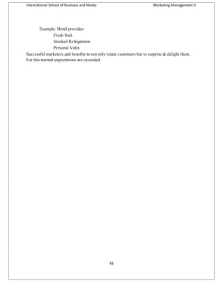 International School of Business and Media

Marketing Management II

Example: Hotel provides:
Fresh fruit.
Stocked Refrigerator.
Personal Valet.
Successful marketers add benefits to not only retain customers but to surprise & delight them.
For this normal expectations are exceeded.

42

 