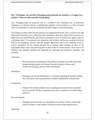 International School of Business and Media

Marketing Management II

Q33. “Packaging - the activities of designing and producing the container or wrapper for a
product”. What are other benefits of packaging?
Ans.- Packaging plays an important role as a medium in the marketing mix, in promotion

campaigns, as a pricing criterion, in defining the character of new products, as a setter of trends
and as an instrument to create brand identity and shelf impact in all product groups.
The findings of many other research projects are supplemented by the survey carried out by IRI
(Information Resources Inc.), which provides information about this subject from extensive, indepth interviews and POS polls, specifically including the issue of multisensory appeal, which is
a particular trend. It also presents new arguments and evidence confirming a central conviction
held by the packaging industry: that the shopper appreciates and in fact explicitly wants to
receive stimulation for the buying decision he is making when standing in front of the
supermarket shelf, often even preferring this to other forms of communication. He is keen to be
informed and inspired, tempted and pampered by surprising and persuasive functions and
emotions.
Protection
o

The basic benefit of packaging is the protection of goods to be sold. It prevents
damage during transport and storage from the elements, vibration and
compression through a physical layer of protection

Information
o

Packaging can provide information to a consumer regarding the product contents.
This information may be promotional, factual or mandated by consumer law.

Containment
o

Products that contain multiple items use packaging to keep all items contained
prior to purchase. Product containment also allows a product to be sold in larger
quantities.

Size and Quantity
o

Packaging can control the size and quantity of a product. Portion control helps
control inventory, create product consistency and can help regulate prices.

Marketing
43

 