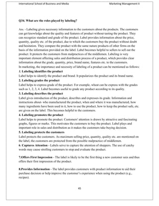 International School of Business and Media

Marketing Management II

Q34. What are the roles played by labeling?
Ans. - Labeling gives necessary information to the customers about the products. The customers

can get knowledge about the quality and features of product without tasting the product. They
can recognize standard and grade of the product. Label provides information about the price,
quantity, quality etc. of the product, due to which the customers buy the product without doubt
and hesitation. They compare the product with the same nature products of other firms on the
basis of the information provided on the label. Label becomes helpful to sellers to sell out the
product. It protects the customers from malpractices of the middlemen. Labeling is very
important element affecting sales and distribution process of a product, which provides clear
information about the grade, quantity, price, brand name, features etc. to the customers.
In marketing, the importance and necessity of labeling of a product can be mentioned as follows:
1. Labeling identifies the product
Label helps to identify the product and brand. It popularizes the product and its brand name.
2. Labeling grades the product
Label helps to express grade of the product. For example, wheat can be express with the grades
such as 1, 2, 3, 4. Label becomes useful to grade any product according to its quality.
3. Labeling describes the product
Label gives introduction of the product, describes and expresses its grade. Information and
instructions about- who manufactured the product, when and where it was manufactured, how
many ingredients have been used in it, how to use the product, how to keep the product safe, etc.
are given on the label. This becomes helpful to the customers.
4. Labeling promotes the product
Label helps to promote the product. Customers' attention is drawn by attractive and fascinating
graphs, figures or marks. This motivates the customers to buy the product. Label plays and
important role in sales and distribution as it makes the customers take buying decision.
5. Labeling protects the customers
Label protects the customers. As maximum selling price, quantity, quality etc. are mentioned on
the label, the customers are protected from the possible malpractice of middlemen.
6. Captures Attention - Labels serve to capture the attention of shoppers. The use of catchy
words may cause strolling customers to stop and evaluate the product.
7.Offers First Impression - The label is likely to be the first thing a new customer sees and thus
offers their first impression of the product.
8.Provides Information - The label provides customers with product information to aid their
purchase decision or help improve the customer’s experience when using the product (e.g.,
recipes).
45

 