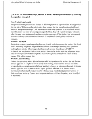 International School of Business and Media

Marketing Management II

Q35. What are product line length, breadth & width? What objectives are met by following
these product strategies?
Ans.-Product Line Length
The product line length shows the number of different products in a product line. A long product
line has lots of different products in it and a short product line has a small number of different
products. The product manager's job is to work out how many products to include in the product
line. If there are too many product types in a product line, they will begin to compete with each
other, increase costs unnecessarily and even confuse customers. If the product line is too short it
will limit customer choice and send customers to competitors with a greater selection of
products.
Product Line Depth
Some of the product types in a product line may be split again into groups, the product line depth
shows how many subgroups the product line contains. For example Samsung have split their
mobile phones into the following product lines touch screens, slider/folders, QWERTY
keyboards and bar phones. Each of these product lines can be further split into subgroups at the
time of writing this article Samsung had 7 slider mobile phones and 32 touch screen mobile
phones, 32 is a deep product line.
Product Line Stretching
Product line stretching occurs when a business adds new product to the product line and the new
product types are of a higher or lower quality than existing products in the product line. If the
new product types are cheaper or of a lower quality it is known as a downward stretch. If the new
product types are more expensive or of a higher quality it is known as an upward stretch.
Supermarkets often stretch product lines by offering value, standard and premium versions of
their own brand products. Product stretching enables firms to fill any Gaps they have identified
in the market.

47

 