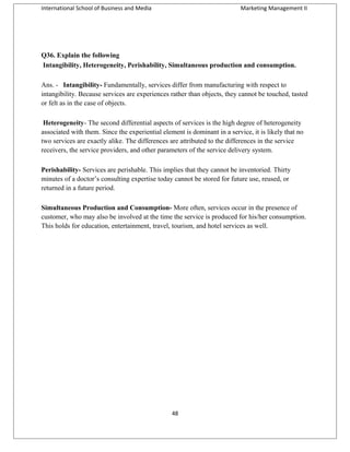 International School of Business and Media

Marketing Management II

Q36. Explain the following
Intangibility, Heterogeneity, Perishability, Simultaneous production and consumption.
Ans. - Intangibility- Fundamentally, services differ from manufacturing with respect to
intangibility. Because services are experiences rather than objects, they cannot be touched, tasted
or felt as in the case of objects.
Heterogeneity- The second differential aspects of services is the high degree of heterogeneity
associated with them. Since the experiential element is dominant in a service, it is likely that no
two services are exactly alike. The differences are attributed to the differences in the service
receivers, the service providers, and other parameters of the service delivery system.
Perishability- Services are perishable. This implies that they cannot be inventoried. Thirty
minutes of a doctor’s consulting expertise today cannot be stored for future use, reused, or
returned in a future period.
Simultaneous Production and Consumption- More often, services occur in the presence of
customer, who may also be involved at the time the service is produced for his/her consumption.
This holds for education, entertainment, travel, tourism, and hotel services as well.

48

 