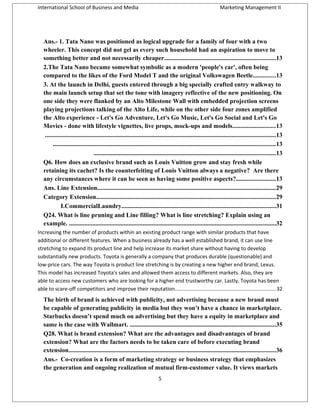 International School of Business and Media

Marketing Management II

Ans.- 1. Tata Nano was positioned as logical upgrade for a family of four with a two
wheeler. This concept did not gel as every such household had an aspiration to move to
something better and not necessarily cheaper.......................................................................13
2.The Tata Nano became somewhat symbolic as a modern 'people's car', often being
compared to the likes of the Ford Model T and the original Volkswagen Beetle..............13
3. At the launch in Delhi, guests entered through a big specially crafted entry walkway to
the main launch setup that set the tone with imagery reflective of the new positioning. On
one side they were flanked by an Alto Milestone Wall with embedded projection screens
playing projections talking of the Alto Life, while on the other side four zones amplified
the Alto experience - Let's Go Adventure, Let's Go Music, Let's Go Social and Let's Go
Movies - done with lifestyle vignettes, live props, mock-ups and models...........................13
...................................................................................................................................................13
..............................................................................................................................................13
....................................................................................................................13
Q6. How does an exclusive brand such as Louis Vuitton grow and stay fresh while
retaining its cachet? Is the counterfeiting of Louis Vuitton always a negative? Are there
any circumstances where it can be seen as having some positive aspects?.........................13
Ans. Line Extension..................................................................................................................29
Category Extension..................................................................................................................29
I.CommercialLaundry..................................................................................................31
Q24. What is line pruning and Line filling? What is line stretching? Explain using an
example. ....................................................................................................................................32
Increasing the number of products within an existing product range with similar products that have
additional or different features. When a business already has a well established brand, it can use line
stretching to expand its product line and help increase its market share without having to develop
substantially new products. Toyota is generally a company that produces durable (questionable) and
low-price cars. The way Toyota is product line stretching is by creating a new higher end brand, Lexus.
This model has increased Toyota's sales and allowed them access to different markets. Also, they are
able to access new customers who are looking for a higher end trustworthy car. Lastly, Toyota has been
able to scare-off competitors and improve their reputation.....................................................................32

The birth of brand is achieved with publicity, not advertising because a new brand must
be capable of generating publicity in media but they won’t have a chance in marketplace.
Starbucks doesn’t spend much on advertising but they have a equity in marketplace and
same is the case with Wallmart. .............................................................................................35
Q28. What is brand extension? What are the advantages and disadvantages of brand
extension? What are the factors needs to be taken care of before executing brand
extension....................................................................................................................................36
Ans.- Co-creation is a form of marketing strategy or business strategy that emphasizes
the generation and ongoing realization of mutual firm-customer value. It views markets
5

 