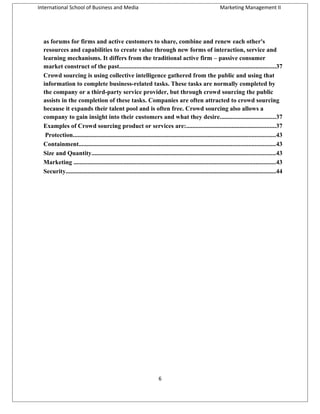 International School of Business and Media

Marketing Management II

as forums for firms and active customers to share, combine and renew each other's
resources and capabilities to create value through new forms of interaction, service and
learning mechanisms. It differs from the traditional active firm – passive consumer
market construct of the past....................................................................................................37
Crowd sourcing is using collective intelligence gathered from the public and using that
information to complete business-related tasks. These tasks are normally completed by
the company or a third-party service provider, but through crowd sourcing the public
assists in the completion of these tasks. Companies are often attracted to crowd sourcing
because it expands their talent pool and is often free. Crowd sourcing also allows a
company to gain insight into their customers and what they desire...................................37
Examples of Crowd sourcing product or services are:.........................................................37
Protection.................................................................................................................................43
Containment.............................................................................................................................43
Size and Quantity.....................................................................................................................43
Marketing .................................................................................................................................43
Security......................................................................................................................................44

6

 