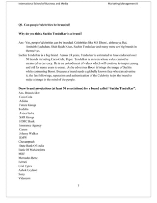 International School of Business and Media

Marketing Management II

Q1. Can people/celebrities be branded?
Why do you think Sachin Tendulkar is a brand?
Ans- Yes, people/celebrities can be branded. Celebrities like MS Dhoni , aishwarya Rai,
Amitabh Bachchan, Shah Rukh Khan, Sachin Tendulkar and many more are big brands in
themselves.
Sachin Tendulkar is a big brand. Across 24 years, Tendulkar is estimated to have endorsed over
50 brands including Coca-Cola, Pepsi. Tendulkar is an icon whose value cannot be
measured in currency. He is an embodiment of values which will continue to inspire young
and old for many years to come. As he advertises Boost it brings the image of Sachin
while consuming Boost. Because a brand needs a globally known face who can advertise
it, the fan followings, reputation and authentication of the Celebrity helps the brand to
make a image in the mind of the people.
Draw brand associations (at least 30 associations) for a brand called “Sachin Tendulkar”.
Ans. Brands like:
Coca Cola
Adidas
Future Group
Toshiba
Aviva India
SAR Group
HDFC Bank
Insurance Agency
Canon
Johnny Walker
BMW
Chavanprash
State Bank Of India
Bank Of Maharashtra
MRF
Mercedes Benz
Ferrari
Ceat Tyres
Ashok Leyland
Sony
Videocon
7

 