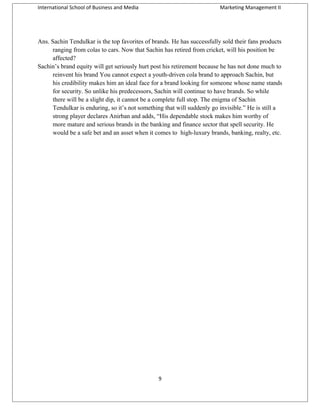 International School of Business and Media

Marketing Management II

Ans. Sachin Tendulkar is the top favorites of brands. He has successfully sold their fans products
ranging from colas to cars. Now that Sachin has retired from cricket, will his position be
affected?
Sachin’s brand equity will get seriously hurt post his retirement because he has not done much to
reinvent his brand You cannot expect a youth-driven cola brand to approach Sachin, but
his credibility makes him an ideal face for a brand looking for someone whose name stands
for security. So unlike his predecessors, Sachin will continue to have brands. So while
there will be a slight dip, it cannot be a complete full stop. The enigma of Sachin
Tendulkar is enduring, so it’s not something that will suddenly go invisible.” He is still a
strong player declares Anirban and adds, “His dependable stock makes him worthy of
more mature and serious brands in the banking and finance sector that spell security. He
would be a safe bet and an asset when it comes to high-luxury brands, banking, realty, etc.

9

 