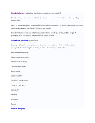 Step 1: Salience - talks about Brand Awareness (depth and breadth)


Identity – Ensure customers can identify the brand and can associate the brand with a specific product

class or need.


Depth of brand awareness: how likely the brand will spring to mind (recognition and recall) much the

customer knows your brand when they see/hear about it


Breadth of brand awareness: when the customer thinks about your brand, and the range of

purchase/usage situations in which the brand comes to mind.


Step 2a. Performance (2, 3, 3, 2, 1)


Meaning – Establish meaning to the brand so that when customers think of the brand, they

strategically link both tangible and intangible brand associations with the brand.


Performance dimensions:


1a primary characteristics


1b secondary features


2a product reliability


2b durability


2c serviceability


3a service effectiveness


3b service efficiency


3c empathy


4a style


4b design


5 price


Step 2b. Imagery
 