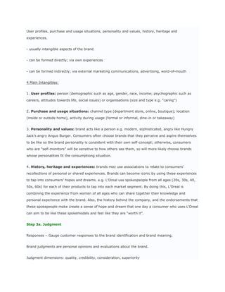 User profiles, purchase and usage situations, personality and values, history, heritage and

experiences.


- usually intangible aspects of the brand


- can be formed directly; via own experiences


- can be formed indirectly; via external marketing communications, advertising, word-of-mouth


4 Main Intangibles:


1. User profiles: person (demographic such as age, gender, race, income; psychographic such as

careers, attitudes towards life, social issues) or organisations (size and type e.g. “caring”)


2. Purchase and usage situations: channel type (department store, online, boutique); location

(inside or outside home), activity during usage (formal or informal, dine-in or takeaway)


3. Personality and values: brand acts like a person e.g. modern, sophisticated, angry like Hungry

Jack’s angry Angus Burger. Consumers often choose brands that they perceive and aspire themselves

to be like so the brand personality is consistent with their own self-concept; otherwise, consumers

who are “self-monitors” will be sensitive to how others see them, so will more likely choose brands

whose personalities fit the consumptiong situation.


4. History, heritage and experiences: brands may use associations to relate to consumers’

recollections of personal or shared experiences. Brands can become iconic by using these experiences

to tap into consumers’ hopes and dreams. e.g. L’Oreal use spokespeople from all ages (20s, 30s, 40,

50s, 60s) for each of their products to tap into each market segment. By doing this, L’Oreal is

combining the experience from women of all ages who can share together their knowledge and

personal experience with the brand. Also, the history behind the company, and the endorsements that

these spokepeople make create a sense of hope and dream that one day a consumer who uses L’Oreal

can aim to be like these spokemodels and feel like they are “worth it”.


Step 3a. Judgment


Responses – Gauge customer responses to the brand identification and brand meaning.


Brand judgments are personal opinions and evaluations about the brand.


Judgment dimensions: quality, credibility, consideration, superiority
 