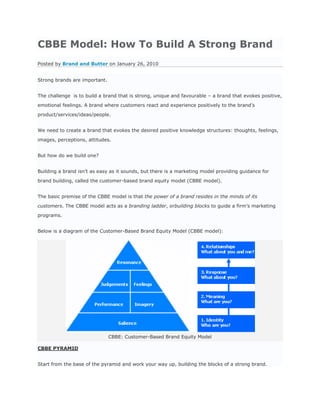 CBBE Model: How To Build A Strong Brand
Posted by Brand and Butter on January 26, 2010


Strong brands are important.


The challenge is to build a brand that is strong, unique and favourable – a brand that evokes positive,

emotional feelings. A brand where customers react and experience positively to the brand’s

product/services/ideas/people.


We need to create a brand that evokes the desired positive knowledge structures: thoughts, feelings,

images, perceptions, attitudes.


But how do we build one?


Building a brand isn’t as easy as it sounds, but there is a marketing model providing guidance for

brand building, called the customer-based brand equity model (CBBE model).


The basic premise of the CBBE model is that the power of a brand resides in the minds of its

customers. The CBBE model acts as a branding ladder, orbuilding blocks to guide a firm’s marketing

programs.


Below is a diagram of the Customer-Based Brand Equity Model (CBBE model):




                               CBBE: Customer-Based Brand Equity Model

CBBE PYRAMID


Start from the base of the pyramid and work your way up, building the blocks of a strong brand.
 