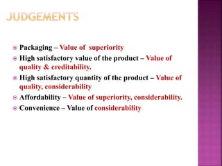  Packaging – Value of superiority
 High satisfactory value of the product – Value of
quality & creditability.
 High satisfactory quantity of the product – Value of
quality, considerability
 Affordability – Value of superiority, considerability.
 Convenience – Value of considerability
 