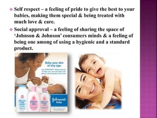  Self respect – a feeling of pride to give the best to your
babies, making them special & being treated with
much love & care.
 Social approval – a feeling of sharing the space of
‘Johnson & Johnson’ consumers minds & a feeling of
being one among of using a hygienic and a standard
product.
 