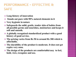  Long history of innovation
 Stands out pure with 98% natural elements in it
 Very hygienic in nature
 Safeguards the mild, gentle, tender skin of babies from
all possible germs and nourishes, moisturizes and keeps it
soft and smooth.
 A globally recognized standardized product with a good
history of good service.
 The pricing varies from Rs 50 to around Rs 300 which is
affordable.
 The durability of the product is moderate. It does not get
expire very soon.
 The design of the products are comfortable/easy to feel,
hold, view, recognize and use.
 