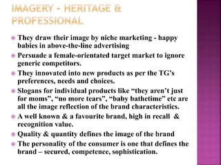  They draw their image by niche marketing - happy
babies in above-the-line advertising
 Persuade a female-orientated target market to ignore
generic competitors.
 They innovated into new products as per the TG’s
preferences, needs and choices.
 Slogans for individual products like “they aren’t just
for moms”, “no more tears”, “baby bathetime” etc are
all the image reflection of the brand characteristics.
 A well known & a favourite brand, high in recall &
recognition value.
 Quality & quantity defines the image of the brand
 The personality of the consumer is one that defines the
brand – secured, competence, sophistication.
 