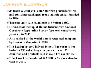  Johnson & Johnson is an American pharmaceutical
and consumer packaged goods manufacturer founded
in 1886.
 The company is listed among the Fortune 500.
 It ranked at the top of Harris Interactive's National
Corporate Reputation Survey for seven consecutive
years up to 2005
 Also ranked as the world's most respected company
by Barron's Magazine in 2008
 It is headquartered in New Jersey. The corporation
includes 250 subsidiary companies in over 57
countries and products sold in over 175 countries.
 It had worldwide sales of $65 billion for the calendar
year of 2011.
 