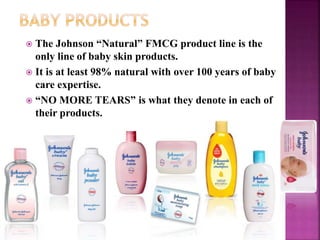  The Johnson “Natural” FMCG product line is the
only line of baby skin products.
 It is at least 98% natural with over 100 years of baby
care expertise.
 “NO MORE TEARS” is what they denote in each of
their products.
 