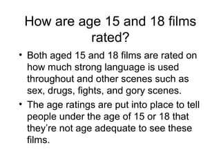 How are age 15 and 18 films
rated?
• Both aged 15 and 18 films are rated on
how much strong language is used
throughout and other scenes such as
sex, drugs, fights, and gory scenes.
• The age ratings are put into place to tell
people under the age of 15 or 18 that
they’re not age adequate to see these
films.

 