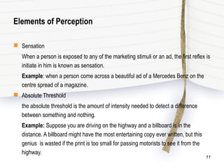 Elements of Perception
 Sensation
When a person is exposed to any of the marketing stimuli or an ad, the first reflex is
initiate in him is known as sensation.
Example: when a person come across a beautiful ad of a Mercedes Benz on the
centre spread of a magazine.
 Absolute Threshold
the absolute threshold is the amount of intensity needed to detect a difference
between something and nothing.
Example: Suppose you are driving on the highway and a billboard is in the
distance. A billboard might have the most entertaining copy ever written, but this
genius is wasted if the print is too small for passing motorists to see it from the
highway.
11
 