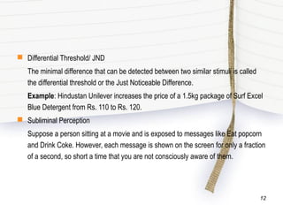  Differential Threshold/ JND
The minimal difference that can be detected between two similar stimuli is called
the differential threshold or the Just Noticeable Difference.
Example: Hindustan Unilever increases the price of a 1.5kg package of Surf Excel
Blue Detergent from Rs. 110 to Rs. 120.
 Subliminal Perception
Suppose a person sitting at a movie and is exposed to messages like Eat popcorn
and Drink Coke. However, each message is shown on the screen for only a fraction
of a second, so short a time that you are not consciously aware of them.
12
 