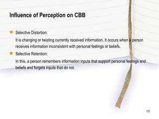 Influence of Perception on CBB
 Selective Distortion:
It is changing or twisting currently received information. It occurs when a person
receives information inconsistent with personal feelings or beliefs.
 Selective Retention:
In this, a person remembers information inputs that support personal feelings and
beliefs and forgets inputs that do not.
13
 
