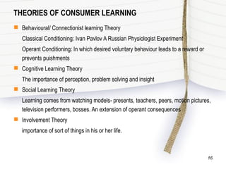 THEORIES OF CONSUMER LEARNING
 Behavioural/ Connectionist learning Theory
Classical Conditioning: Ivan Pavlov A Russian Physiologist Experiment
Operant Conditioning: In which desired voluntary behaviour leads to a reward or
prevents puishments
 Cognitive Learning Theory
The importance of perception, problem solving and insight
 Social Learning Theory
Learning comes from watching models- presents, teachers, peers, motion pictures,
television performers, bosses. An extension of operant consequences
 Involvement Theory
importance of sort of things in his or her life.
16
 