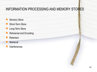 INFORMATION PROCESSING AND MEMORY STORES
 Sensory Store
 Short-Term Store
 Long-Term Store
 Rehearsal and Encoding
 Retention
 Retrieval
 Interferences
19
 