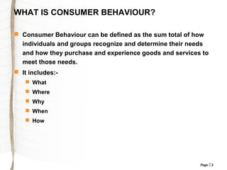 Page  2
WHAT IS CONSUMER BEHAVIOUR?
 Consumer Behaviour can be defined as the sum total of how
individuals and groups recognize and determine their needs
and how they purchase and experience goods and services to
meet those needs.
 It includes:-
 What
 Where
 Why
 When
 How
 