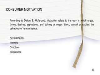 CONSUMER MOTIVATION
According to Dalton E. Mcfarland, Motivation refers to the way in which urges,
drives, desires, aspirations, and striving or needs direct, control or explain the
behaviour of human beings.
Key elements:
Intensity
Direction
persistance
20
 