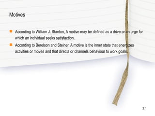 Motives
 According to William J. Stanton, A motive may be defined as a drive or an urge for
which an individual seeks satisfaction.
 According to Berelson and Steiner, A motive is the inner state that energizes
activities or moves and that directs or channels behaviour to work goals.
21
 