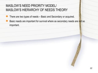 MASLOW’S NEED PRIORITY MODEL/
MASLOW’S HIERARCHY OF NEEDS THEORY
 There are two types of needs – Basic and Secondary or acquired.
 Basic needs are important for survival where as secondary needs are not so
important.
22
 