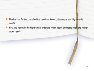  Maslow has further classified the needs as lower order needs and higher order
needs.
 First two needs in the hierarchical order are lower needs and rests three are higher
order needs.
24
 