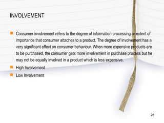INVOLVEMENT
 Consumer involvement refers to the degree of information processing or extent of
importance that consumer attaches to a product. The degree of involvement has a
very significant effect on consumer behaviour. When more expensive products are
to be purchased, the consumer gets more involvement in purchase process but he
may not be equally involved in a product which is less expensive.
 High Involvement
 Low Involvement
26
 