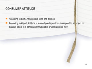 CONSUMER ATTITUDE
 According to Bem, Attitudes are likes and dislikes.
 According to Allport, Attitude is learned predispositions to respond to an object or
class of object in a consistently favourable or unfavourable way.
28
 